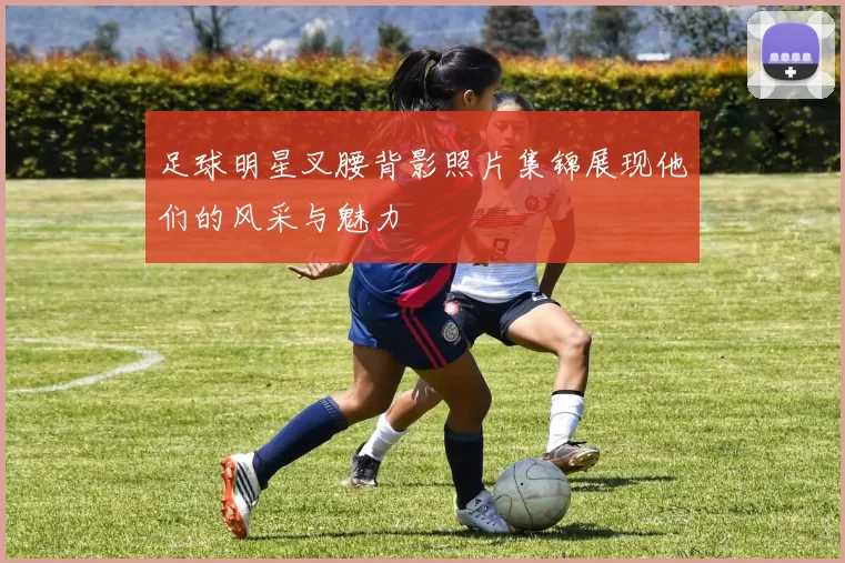 足球明星叉腰背影照片集锦展现他们的风采与魅力