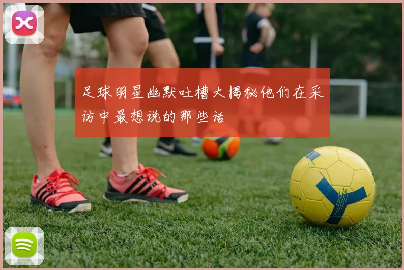 足球明星幽默吐槽大揭秘他们在采访中最想说的那些话