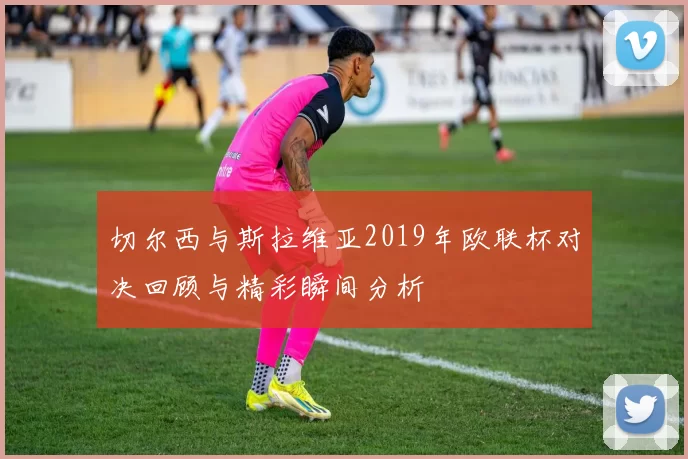 切尔西与斯拉维亚2019年欧联杯对决回顾与精彩瞬间分析