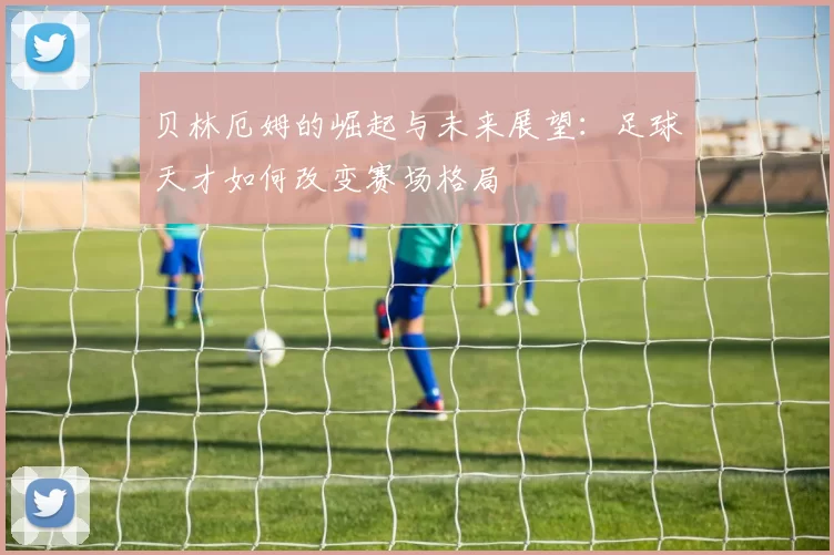 贝林厄姆的崛起与未来展望：足球天才如何改变赛场格局