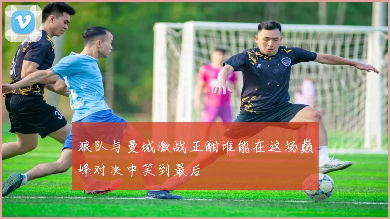 狼队与曼城激战正酣谁能在这场巅峰对决中笑到最后