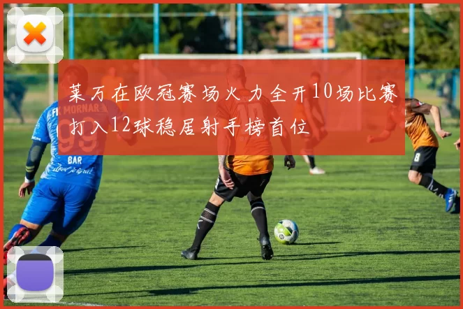 莱万在欧冠赛场火力全开10场比赛打入12球稳居射手榜首位