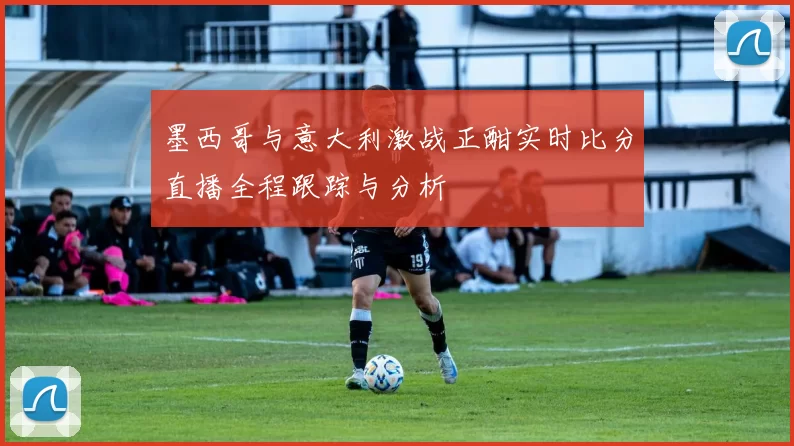 墨西哥与意大利激战正酣实时比分直播全程跟踪与分析