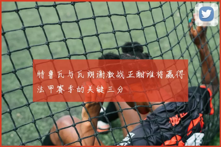 特鲁瓦与瓦朗谢激战正酣谁将赢得法甲赛季的关键三分