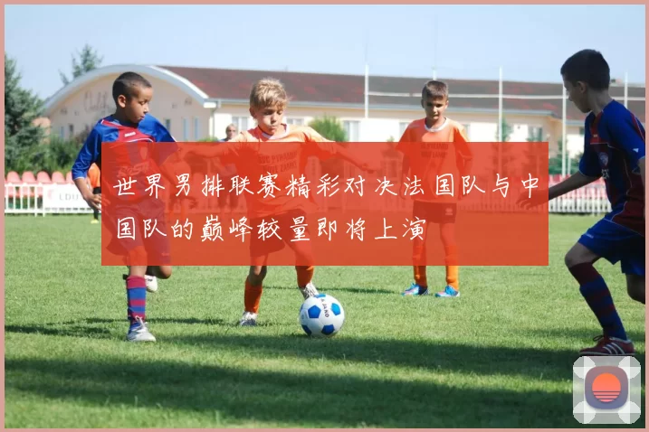 世界男排联赛精彩对决法国队与中国队的巅峰较量即将上演