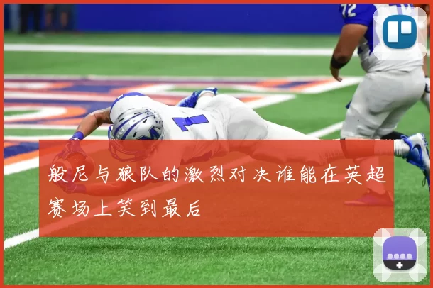 般尼与狼队的激烈对决谁能在英超赛场上笑到最后
