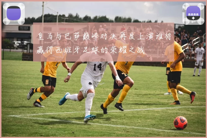 皇马与巴萨巅峰对决再度上演谁将赢得西班牙足球的荣耀之战