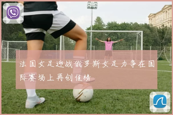 法国女足迎战俄罗斯女足力争在国际赛场上再创佳绩