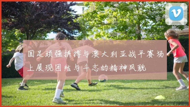 国足顽强拼搏与澳大利亚战平赛场上展现团结与斗志的精神风貌